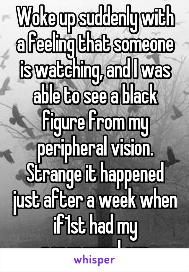 Woke up suddenly with a feeling that someone is watching, and I was able to see a black figure from my peripheral vision.
Strange it happened just after a week when if1st had my paranormal exp