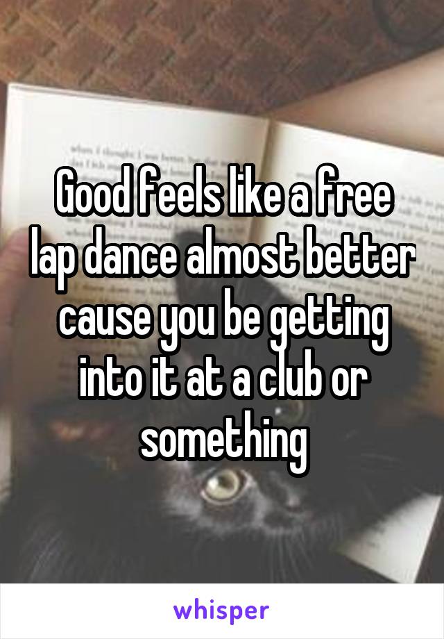 Good feels like a free lap dance almost better cause you be getting into it at a club or something