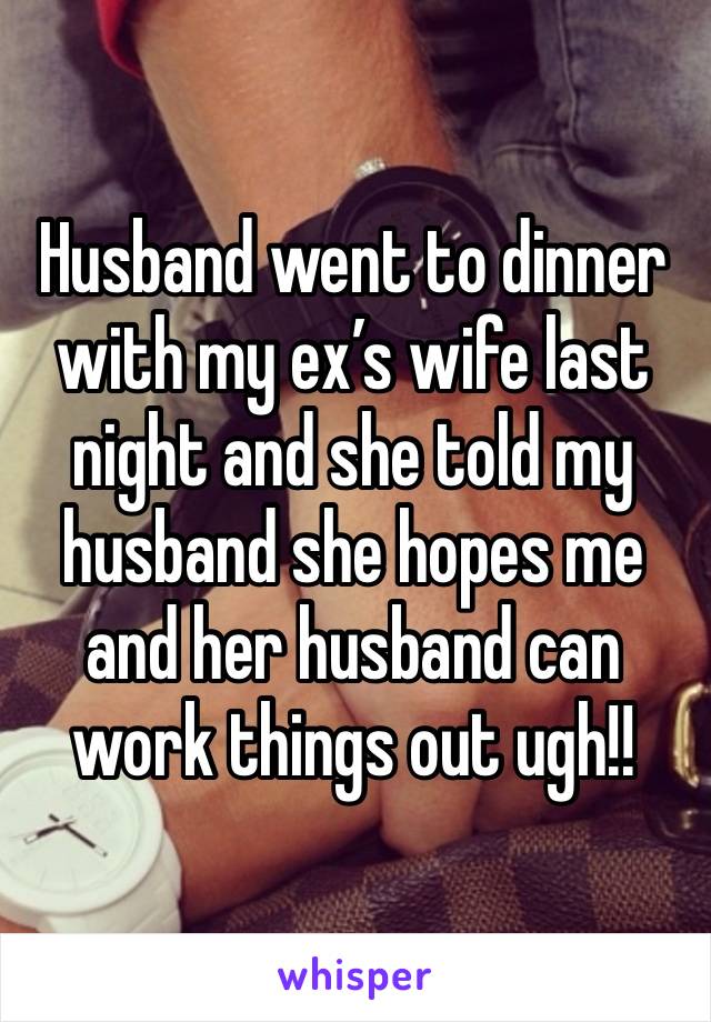 Husband went to dinner with my ex’s wife last night and she told my husband she hopes me and her husband can work things out ugh!! 