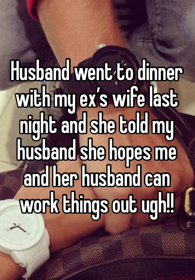 Husband went to dinner with my ex’s wife last night and she told my husband she hopes me and her husband can work things out ugh!! 