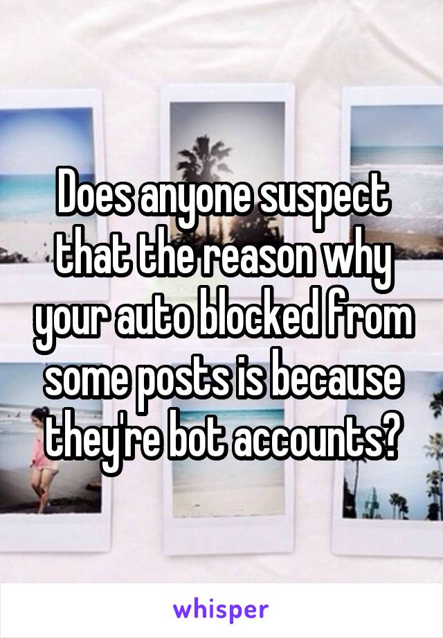 Does anyone suspect that the reason why your auto blocked from some posts is because they're bot accounts?