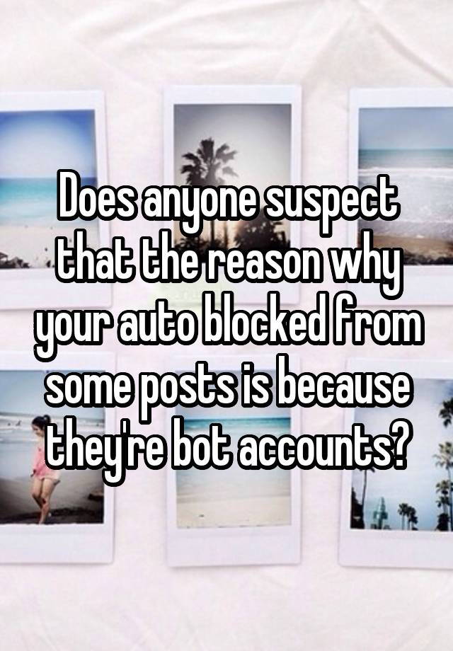 Does anyone suspect that the reason why your auto blocked from some posts is because they're bot accounts?