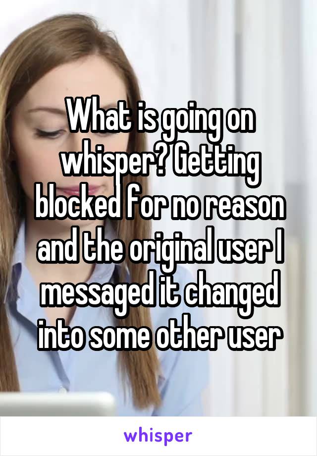 What is going on whisper? Getting blocked for no reason and the original user I messaged it changed into some other user