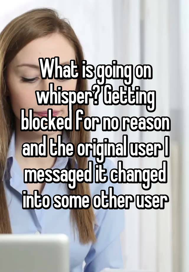 What is going on whisper? Getting blocked for no reason and the original user I messaged it changed into some other user