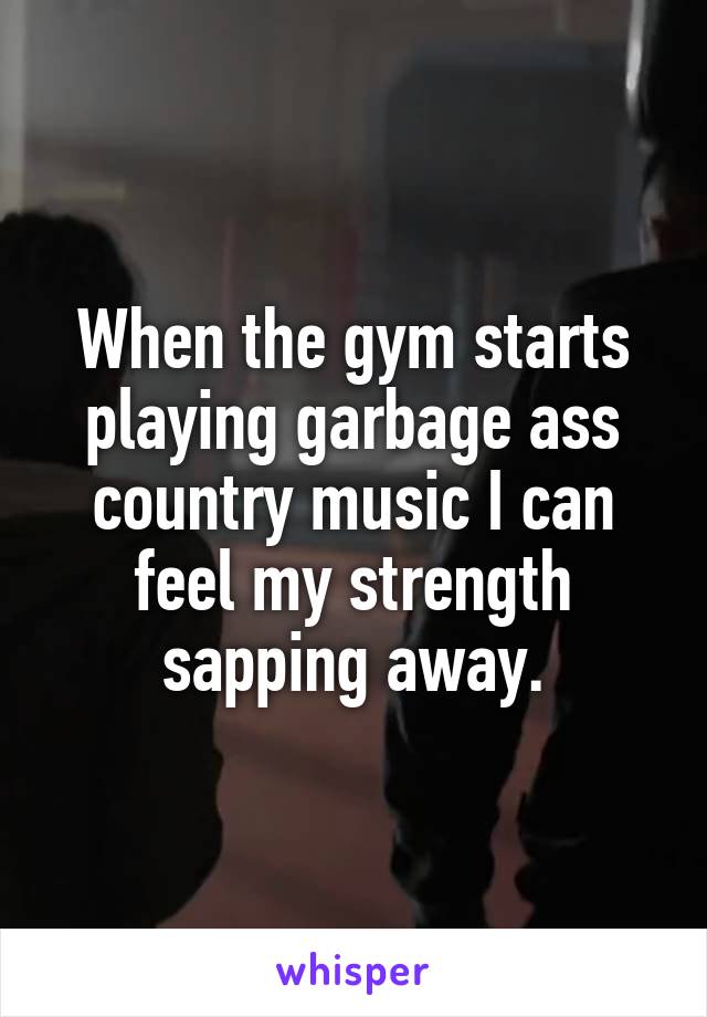 When the gym starts playing garbage ass country music I can feel my strength sapping away.