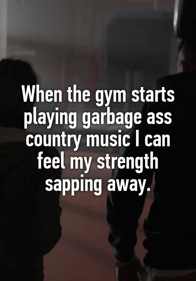 When the gym starts playing garbage ass country music I can feel my strength sapping away.