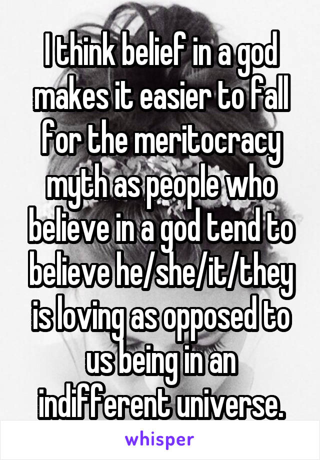 I think belief in a god makes it easier to fall for the meritocracy myth as people who believe in a god tend to believe he/she/it/they is loving as opposed to us being in an indifferent universe.