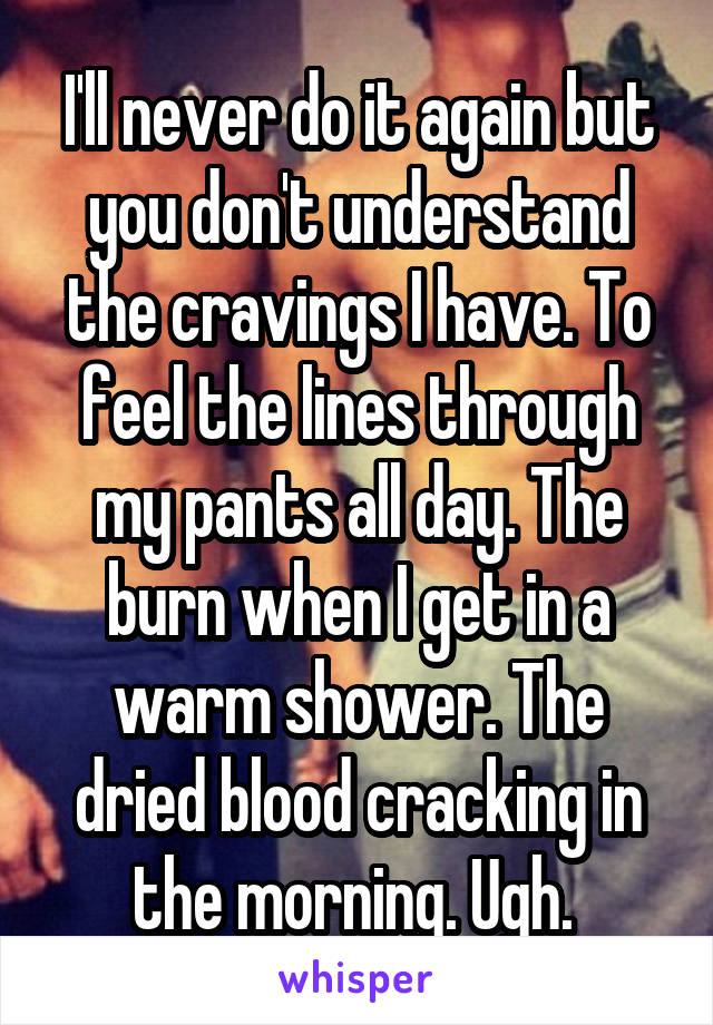 I'll never do it again but you don't understand the cravings I have. To feel the lines through my pants all day. The burn when I get in a warm shower. The dried blood cracking in the morning. Ugh. 