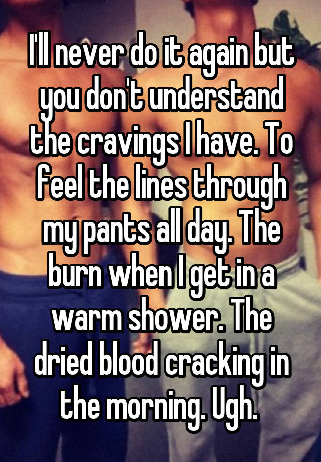 I'll never do it again but you don't understand the cravings I have. To feel the lines through my pants all day. The burn when I get in a warm shower. The dried blood cracking in the morning. Ugh. 