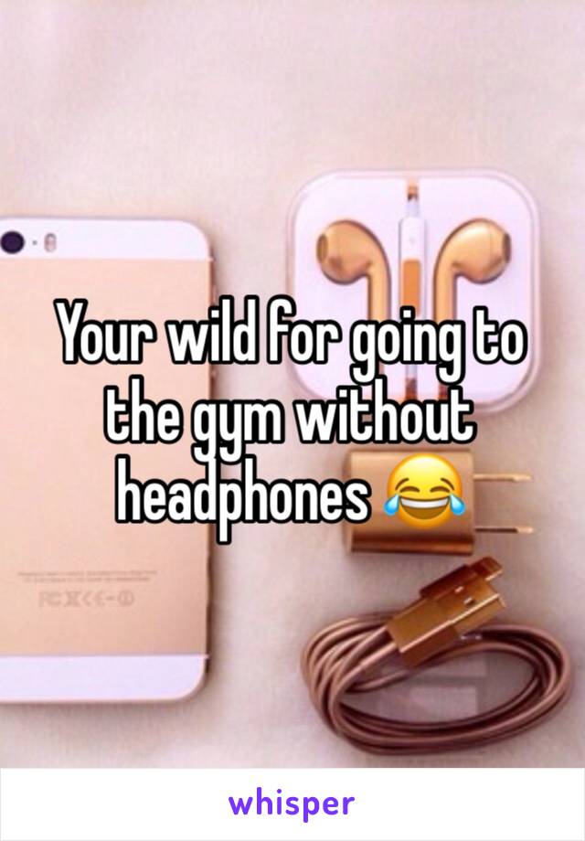 Your wild for going to the gym without headphones 😂