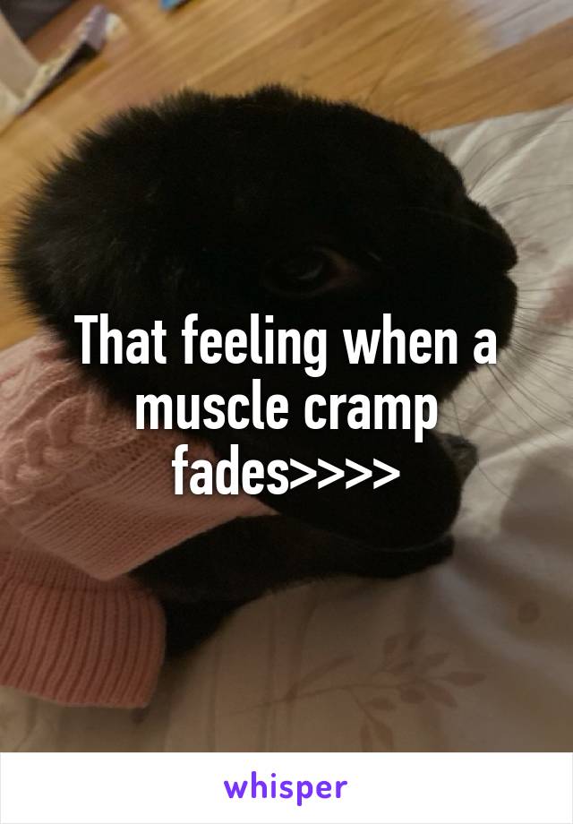 That feeling when a muscle cramp fades>>>>