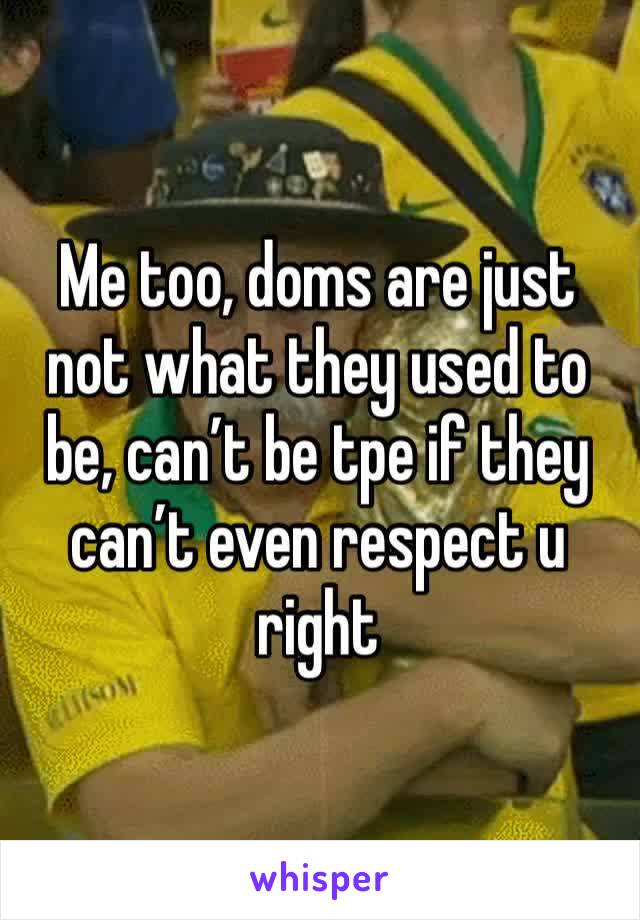 Me too, doms are just not what they used to be, can’t be tpe if they can’t even respect u right