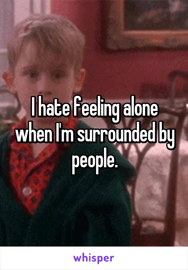 I hate feeling alone when I'm surrounded by people.