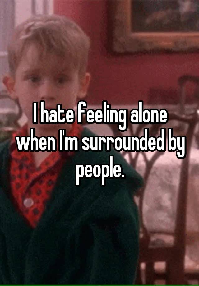 I hate feeling alone when I'm surrounded by people.