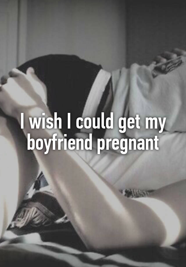 I wish I could get my boyfriend pregnant