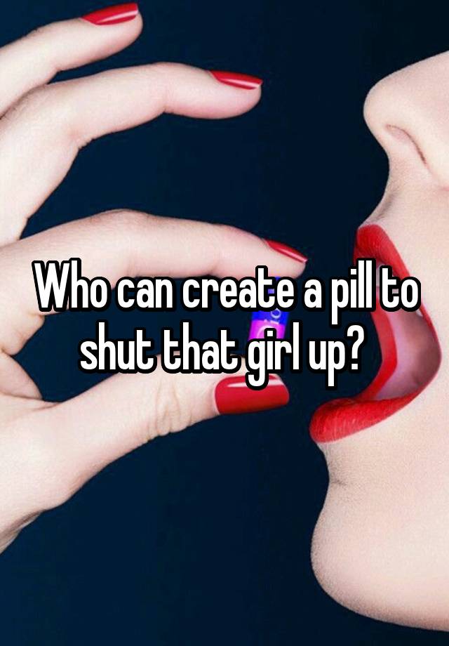 Who can create a pill to shut that girl up? 