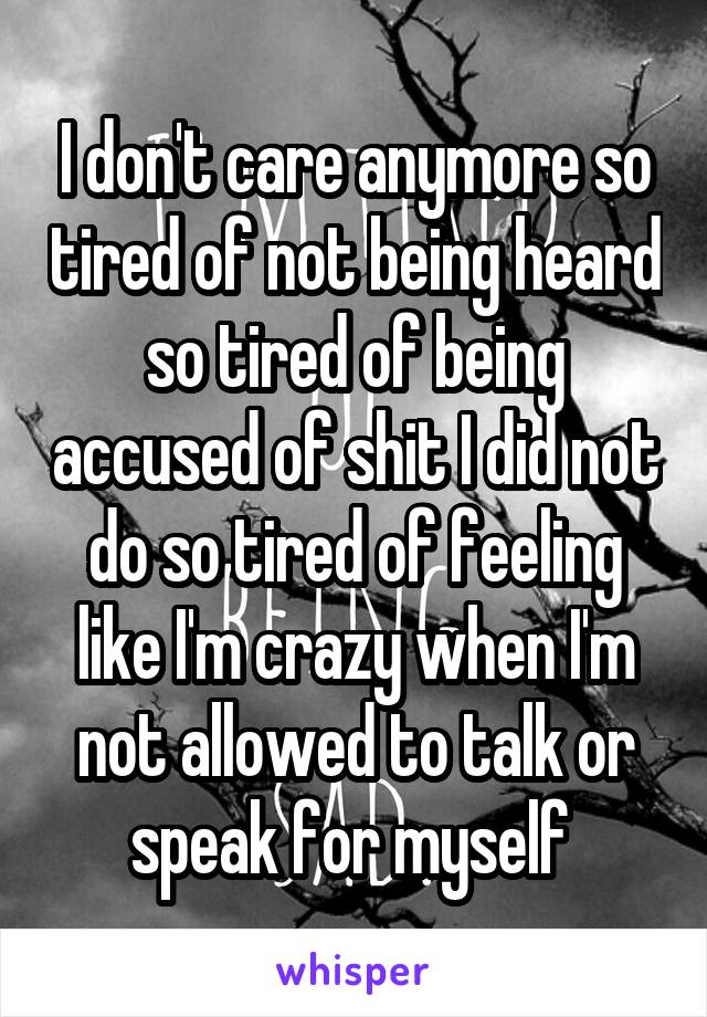 I don't care anymore so tired of not being heard so tired of being accused of shit I did not do so tired of feeling like I'm crazy when I'm not allowed to talk or speak for myself 