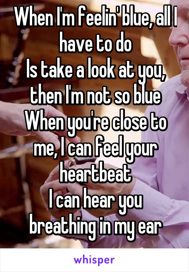  When I'm feelin' blue, all I have to do
Is take a look at you, then I'm not so blue
When you're close to me, I can feel your heartbeat
I can hear you breathing in my ear
