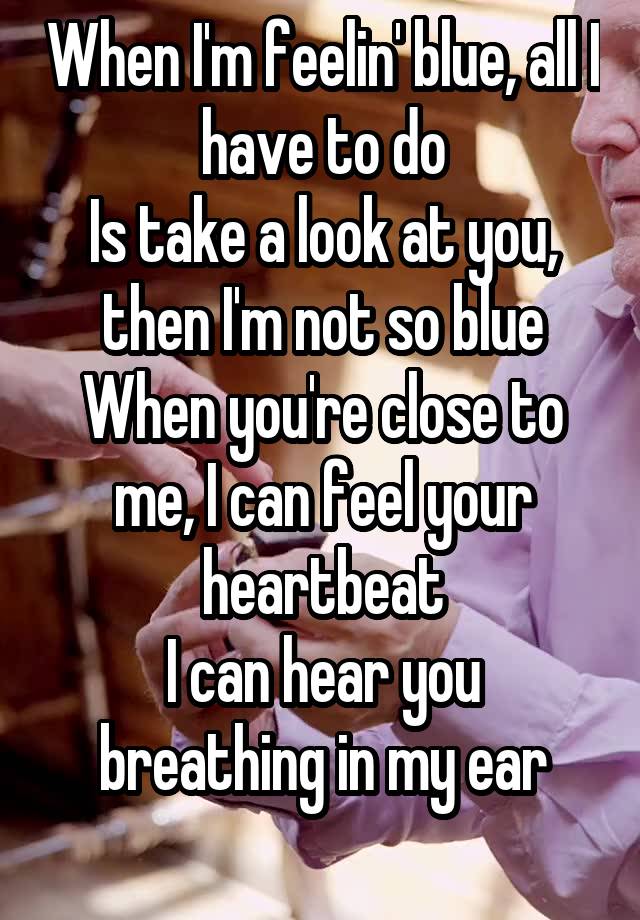  When I'm feelin' blue, all I have to do
Is take a look at you, then I'm not so blue
When you're close to me, I can feel your heartbeat
I can hear you breathing in my ear
