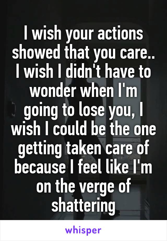 I wish your actions showed that you care.. I wish I didn't have to wonder when I'm going to lose you, I wish I could be the one getting taken care of because I feel like I'm on the verge of shattering