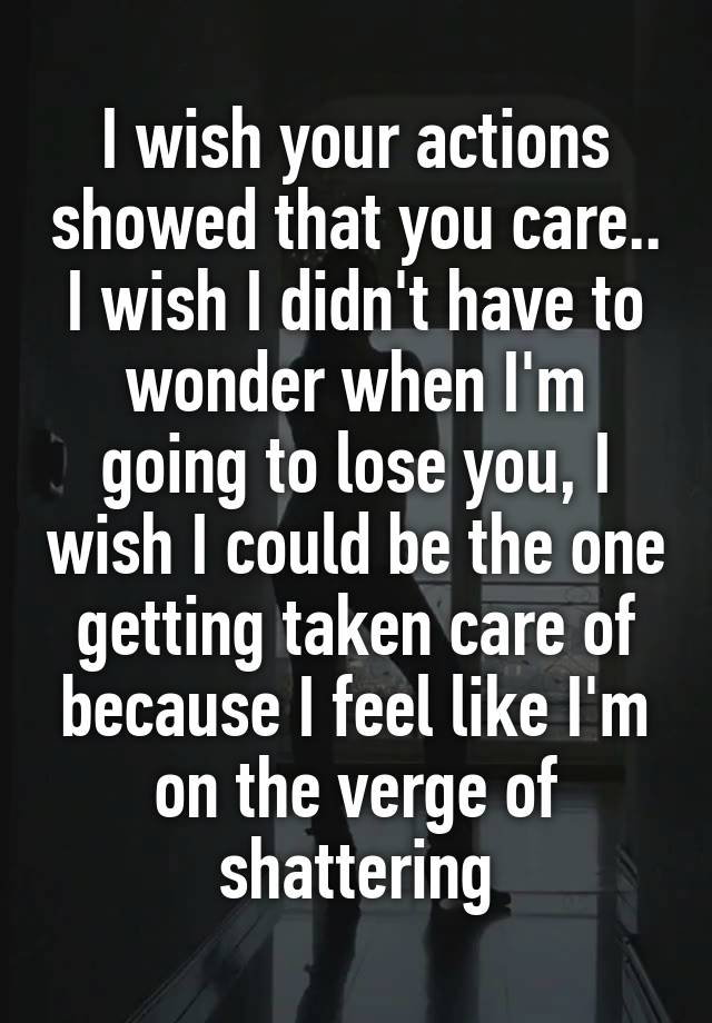 I wish your actions showed that you care.. I wish I didn't have to wonder when I'm going to lose you, I wish I could be the one getting taken care of because I feel like I'm on the verge of shattering