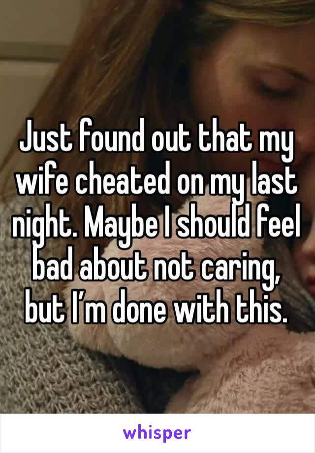 Just found out that my wife cheated on my last night. Maybe I should feel bad about not caring, but I’m done with this. 