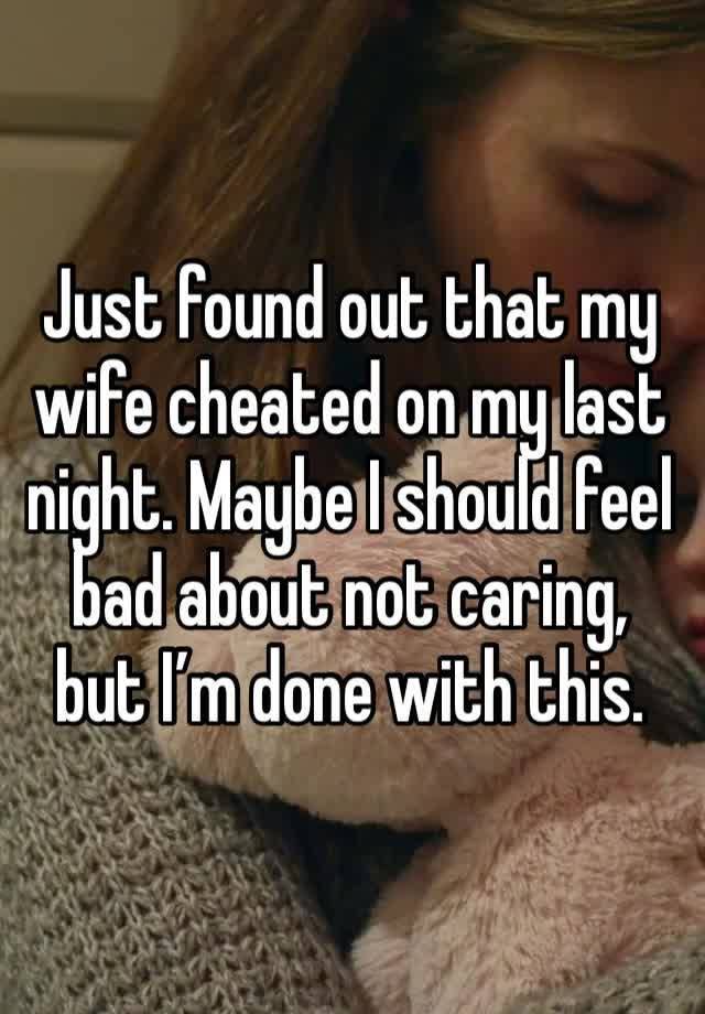 Just found out that my wife cheated on my last night. Maybe I should feel bad about not caring, but I’m done with this. 