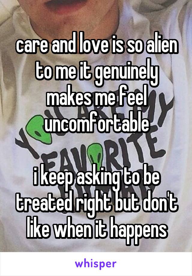 care and love is so alien to me it genuinely makes me feel uncomfortable

i keep asking to be treated right but don't like when it happens