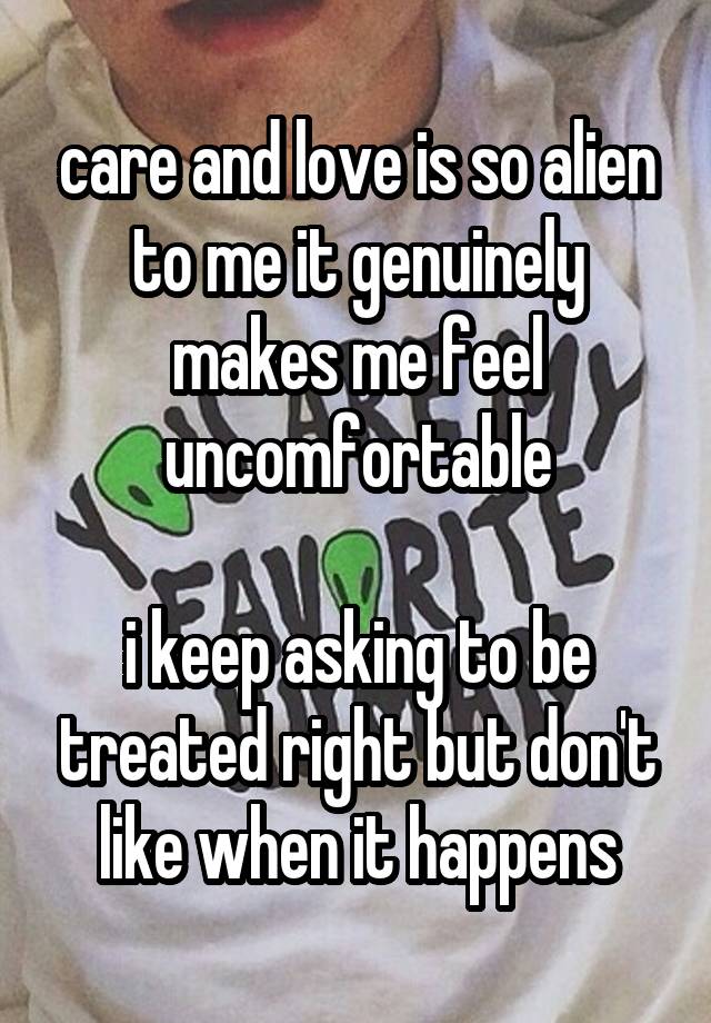 care and love is so alien to me it genuinely makes me feel uncomfortable

i keep asking to be treated right but don't like when it happens