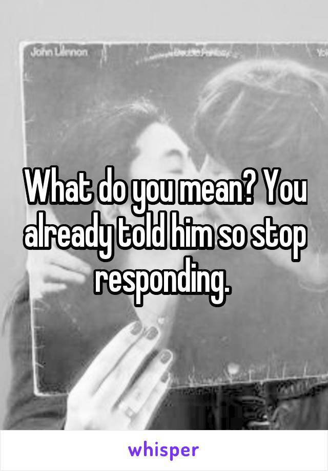 What do you mean? You already told him so stop responding. 