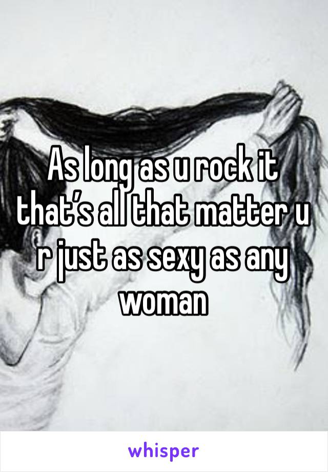 As long as u rock it that’s all that matter u r just as sexy as any woman