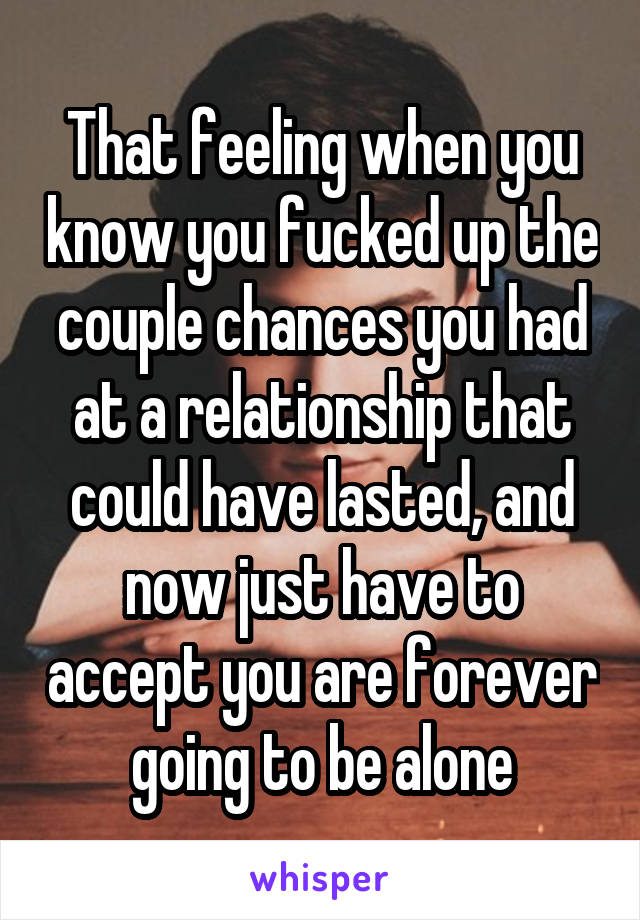 That feeling when you know you fucked up the couple chances you had at a relationship that could have lasted, and now just have to accept you are forever going to be alone