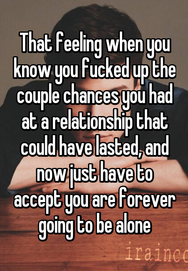 That feeling when you know you fucked up the couple chances you had at a relationship that could have lasted, and now just have to accept you are forever going to be alone