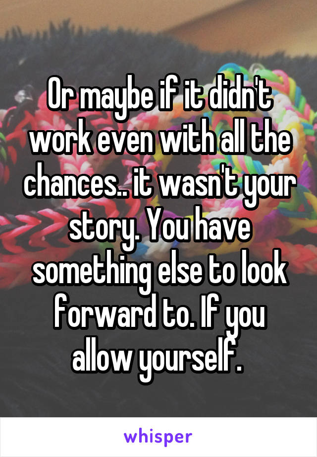 Or maybe if it didn't work even with all the chances.. it wasn't your story. You have something else to look forward to. If you allow yourself. 