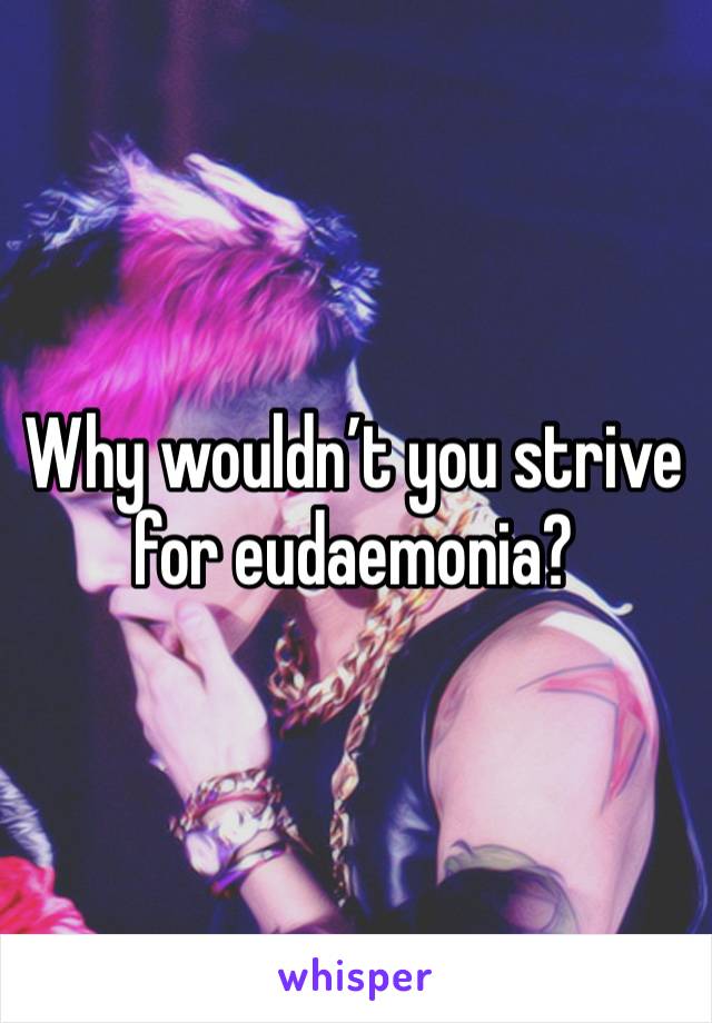 Why wouldn’t you strive for eudaemonia?