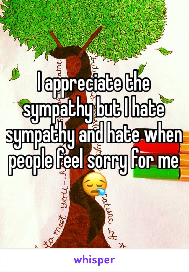 I appreciate the sympathy but I hate sympathy and hate when people feel sorry for me 😪