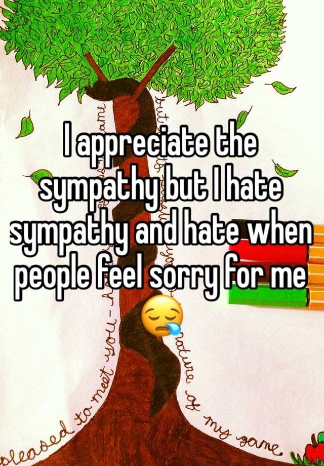 I appreciate the sympathy but I hate sympathy and hate when people feel sorry for me 😪