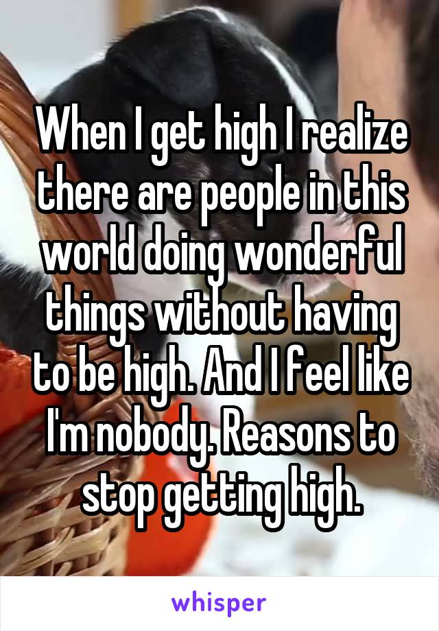 When I get high I realize there are people in this world doing wonderful things without having to be high. And I feel like I'm nobody. Reasons to stop getting high.