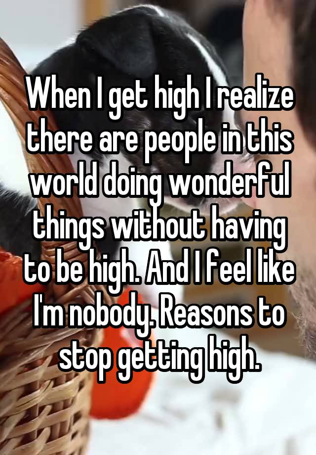 When I get high I realize there are people in this world doing wonderful things without having to be high. And I feel like I'm nobody. Reasons to stop getting high.