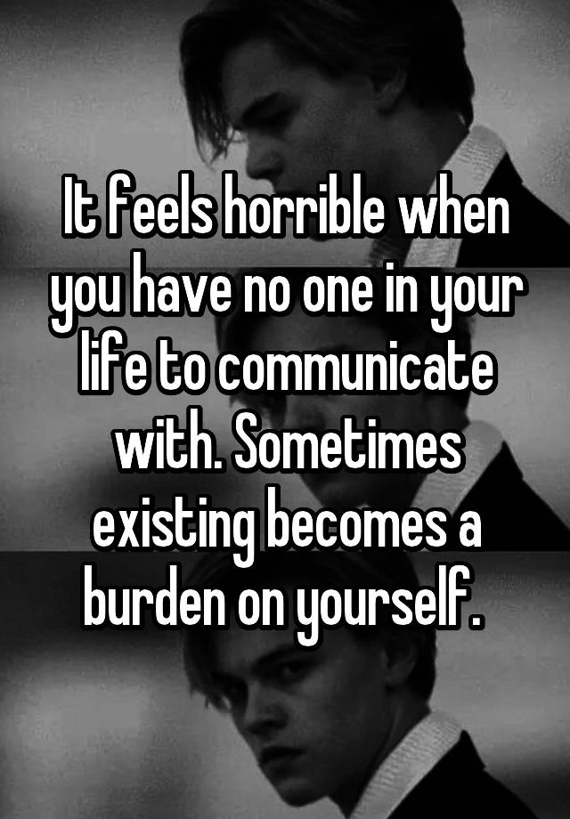 It feels horrible when you have no one in your life to communicate with. Sometimes existing becomes a burden on yourself. 