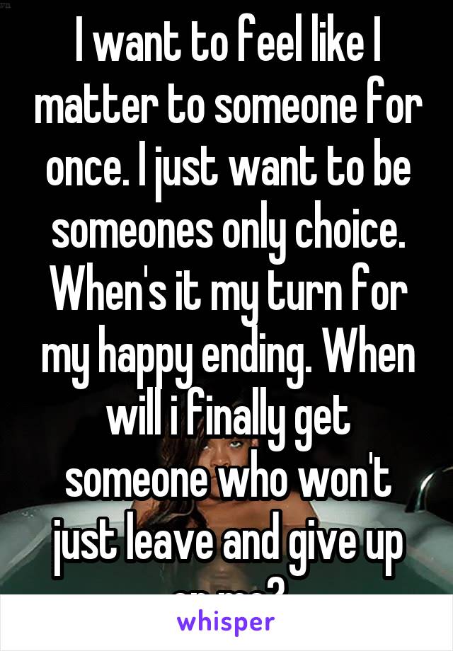 I want to feel like I matter to someone for once. I just want to be someones only choice. When's it my turn for my happy ending. When will i finally get someone who won't just leave and give up on me?