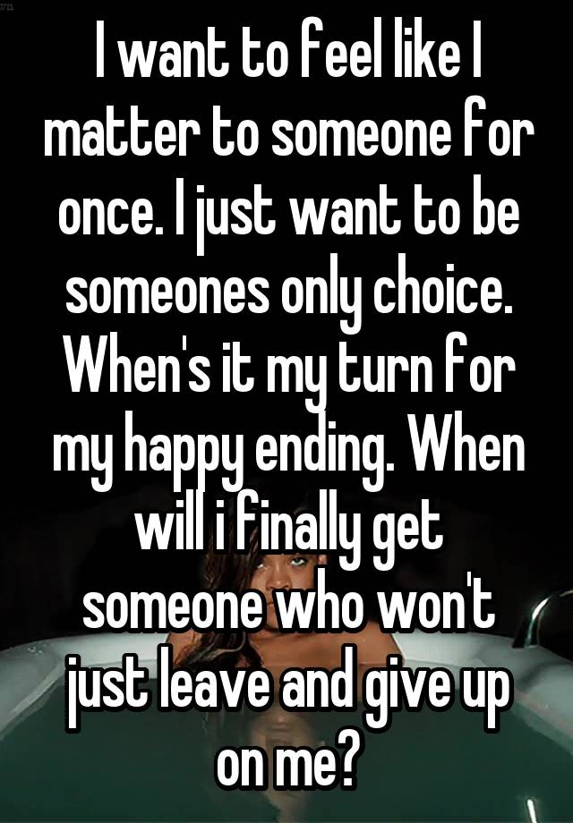 I want to feel like I matter to someone for once. I just want to be someones only choice. When's it my turn for my happy ending. When will i finally get someone who won't just leave and give up on me?