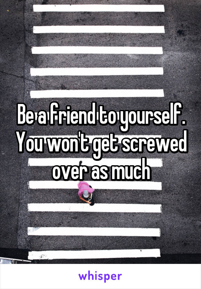 Be a friend to yourself. You won't get screwed over as much