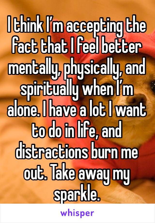 I think I’m accepting the fact that I feel better mentally, physically, and spiritually when I’m alone. I have a lot I want to do in life, and distractions burn me out. Take away my sparkle. 