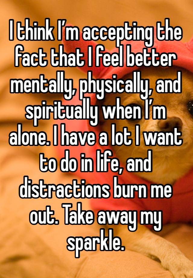 I think I’m accepting the fact that I feel better mentally, physically, and spiritually when I’m alone. I have a lot I want to do in life, and distractions burn me out. Take away my sparkle. 