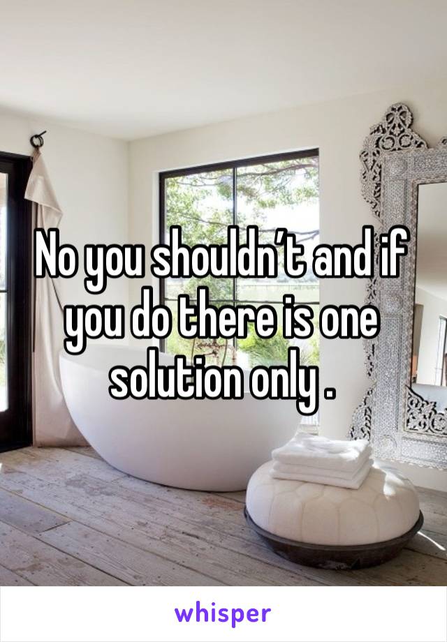 No you shouldn’t and if you do there is one solution only .