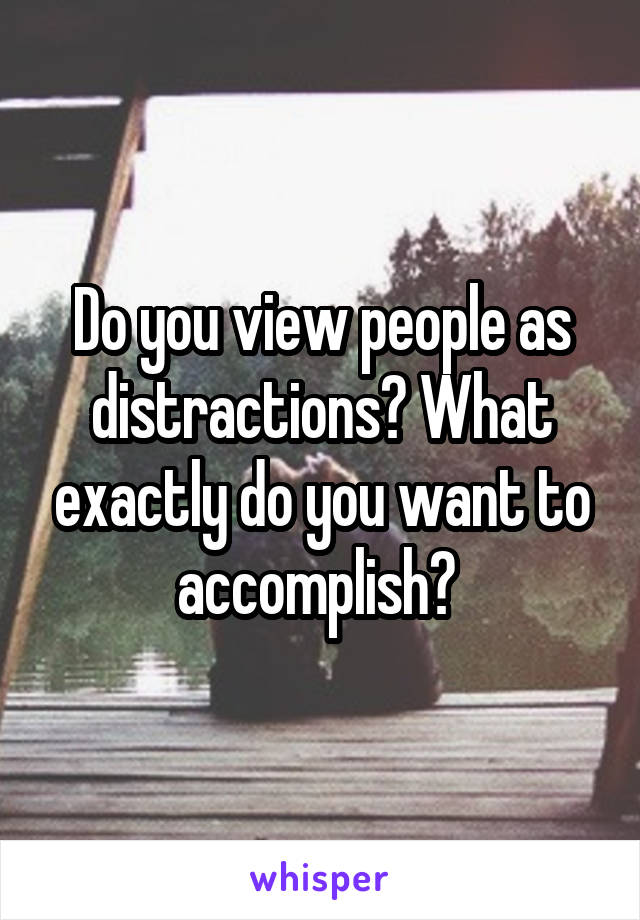 Do you view people as distractions? What exactly do you want to accomplish? 