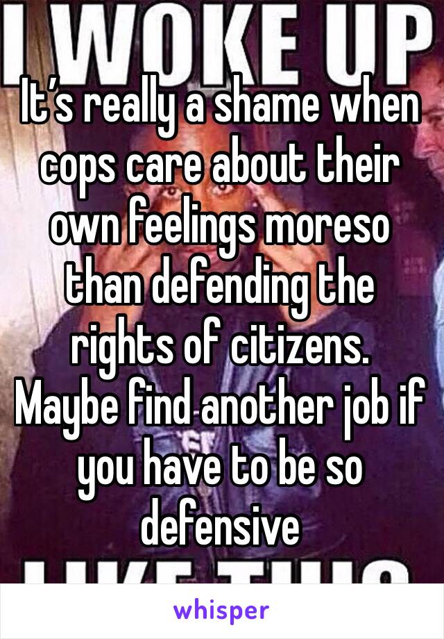 It’s really a shame when cops care about their own feelings moreso than defending the rights of citizens.  Maybe find another job if you have to be so defensive 