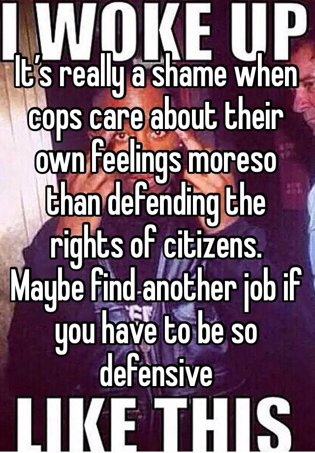 It’s really a shame when cops care about their own feelings moreso than defending the rights of citizens.  Maybe find another job if you have to be so defensive 