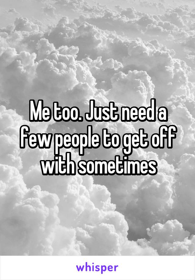 Me too. Just need a few people to get off with sometimes